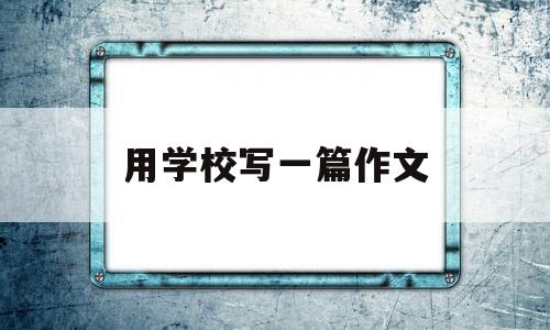 用学校写一篇作文(用学校写一篇作文400字)