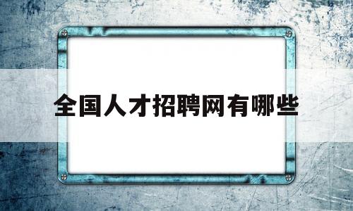 全国人才招聘网有哪些(目前国内人才招聘网站有哪些)