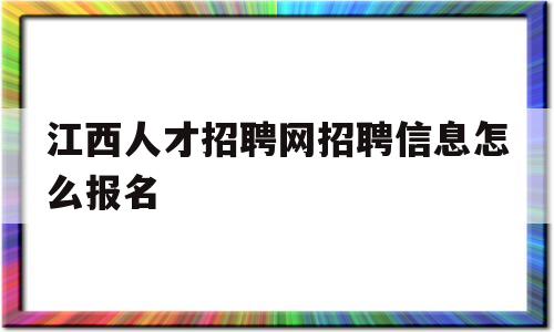 江西人才招聘网招聘信息怎么报名(江西人才招聘网招聘信息怎么报名的)