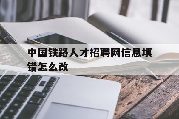 中国铁路人才招聘网信息填错怎么改(中国铁路人才招聘网信息填错怎么改回来)