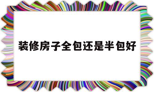 装修房子全包还是半包好(装修房子全包还是半包好一点)