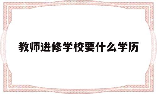 教师进修学校要什么学历(教师进修学校要什么学历才能报考)