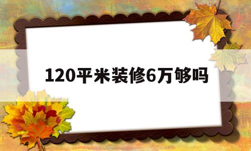 120平米装修6万够吗(120平房子装修三万够吗)