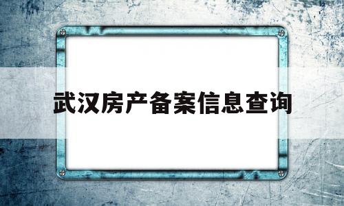 武汉房产备案信息查询(武汉市房屋备案信息查询)