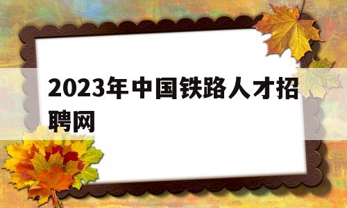 2023年中国铁路人才招聘网(铁路局招聘正式工2023年春招)