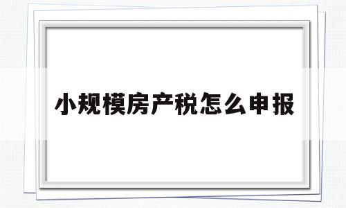 小规模房产税怎么申报(小规模房产税怎么申报流程)