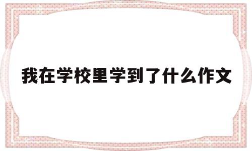 我在学校里学到了什么作文(在学校我学到了什么100字)