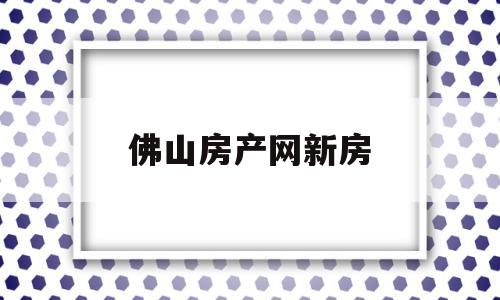 佛山房产网新房(佛山房产网新房出售信息)