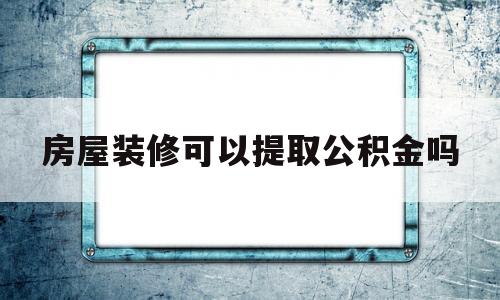 房屋装修可以提取公积金吗(北京房屋装修可以提取公积金吗)