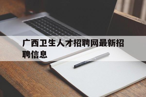 广西卫生人才招聘网最新招聘信息(广西卫生人才招聘网最新招聘信息查询)