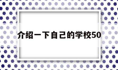 介绍一下自己的学校50(介绍一下自己的学校50字)