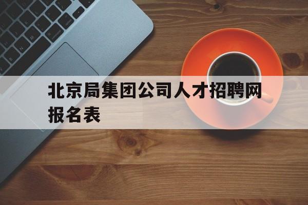 北京局集团公司人才招聘网报名表(北京局集团公司人才招聘网进行公示)