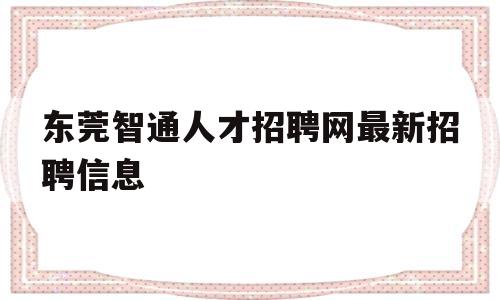 东莞智通人才招聘网最新招聘信息(东莞智通人才招聘网最新招聘信息电话)