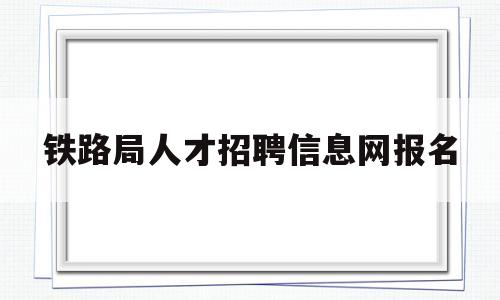 铁路局人才招聘信息网报名(2020年铁路局招聘报名入口)