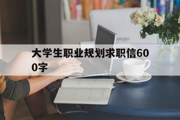 大学生职业规划求职信600字(大学生职业规划求职信600字范文)