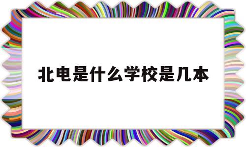 北电是什么学校是几本(北电是985还是211学校)