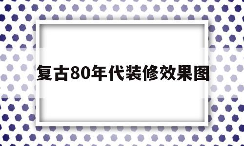 复古80年代装修效果图(复古80年代装修效果图片大全)