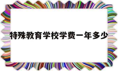 特殊教育学校学费一年多少(特殊教育学校学费一年多少张家港)