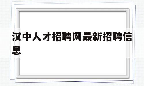 汉中人才招聘网最新招聘信息(汉中人才招聘网最新招聘信息网)