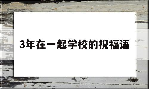 3年在一起学校的祝福语(3年在一起学校的祝福语怎么写)