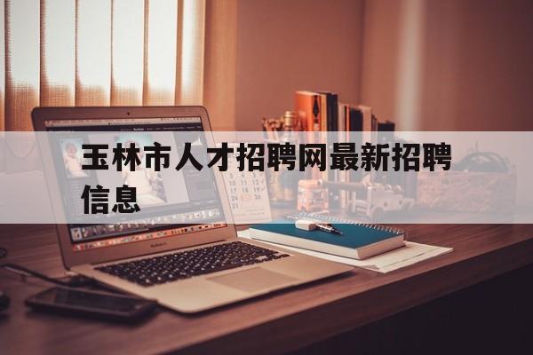 玉林市人才招聘网最新招聘信息(玉林人才网最新招聘信息2021)