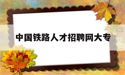 中国铁路人才招聘网大专(中国铁路人才招聘网大专招聘都考啥)