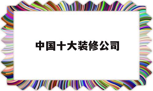 中国十大装修公司(中国十大装修公司排名列表)