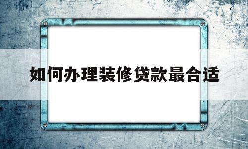 如何办理装修贷款最合适(如何办理装修贷款最合适的银行)