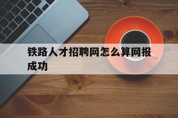 铁路人才招聘网怎么算网报成功(铁路人才招聘网怎么算网报成功呢)