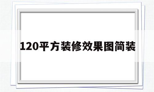 120平方装修效果图简装(120平米装修设计效果图简约)