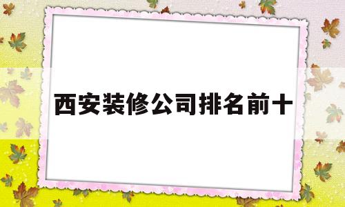 西安装修公司排名前十(西安装修公司排名前十有哪些)