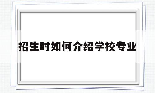 招生时如何介绍学校专业(招生时如何介绍学校专业的)