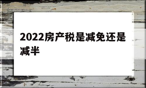 2022房产税是减免还是减半(2022房产税是减免还是减半宁波)