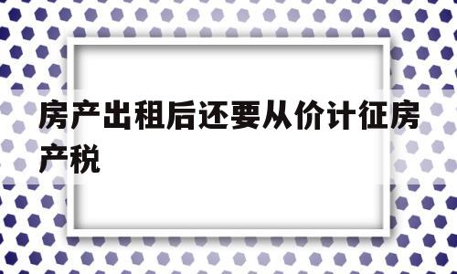 房产出租后还要从价计征房产税(房产出租后还要从价计征房产税吗)