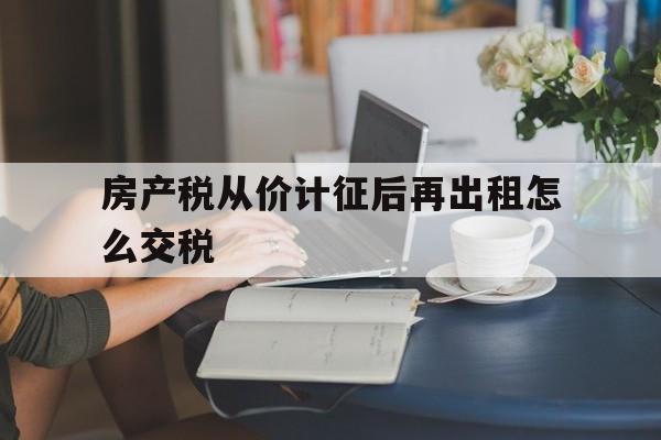 房产税从价计征后再出租怎么交税(房产税从价计征后再出租怎么交税的)