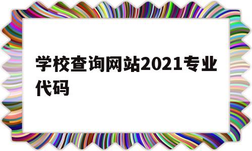 学校查询网站2021专业代码(学校查询网站2021专业代码怎么查)