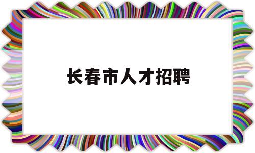 长春市人才招聘(长春市人才招聘市场在哪,周几有人)