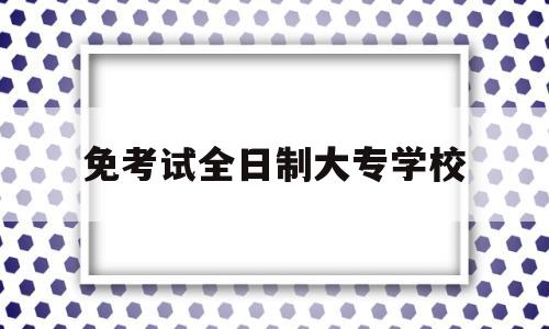 免考试全日制大专学校(免考全日制专科证书最快多久)