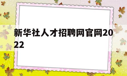 新华社人才招聘网官网2022(新华社人才招聘网官网2022职位表)