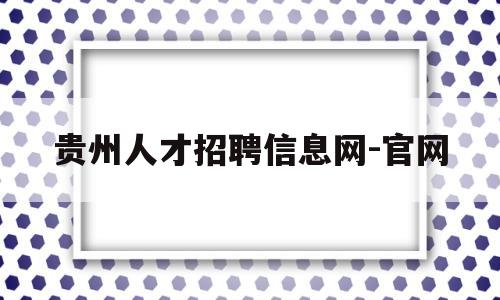 贵州人才招聘信息网-官网(贵州人才招聘信息网报名入口)