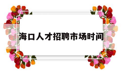 海口人才招聘市场时间(海南海口人才市场招聘时间表)