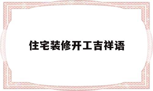 住宅装修开工吉祥语(新房装修开工吉言大全)