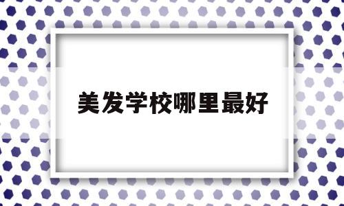 美发学校哪里最好(东莞美发学校哪里最好)