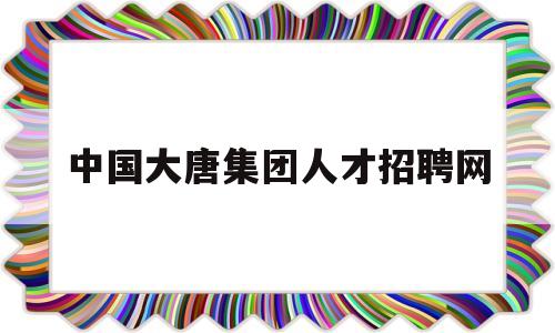 中国大唐集团人才招聘网(中国大唐集团人才招聘网站)