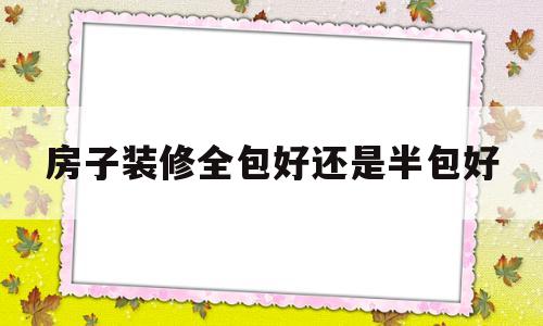 房子装修全包好还是半包好(房屋装修到底是全包好还是半包好)