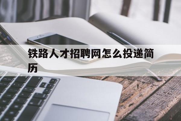 铁路人才招聘网怎么投递简历(铁路人才招聘网怎么投递简历啊)