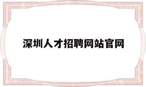 深圳人才招聘网站官网(深圳招聘信息最新招聘2023)