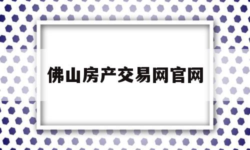 佛山房产交易网官网(佛山市房产交易中心官网)