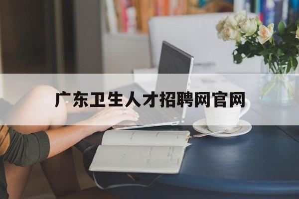 广东卫生人才招聘网官网(广东卫生人才招聘网官网首页)