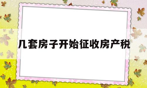 几套房子开始征收房产税(房产税2023年会全面开征吗)